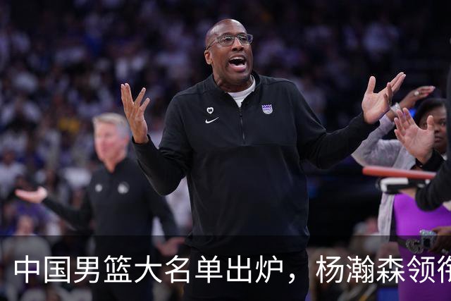 中国男篮大名单出炉，杨瀚森领衔 留洋球员集体登场 曾凡博继续缺席